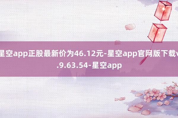 星空app正股最新价为46.12元-星空app官网版下载v.9.63.54-星空app