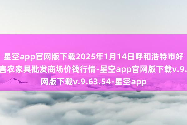 星空app官网版下载2025年1月14日呼和浩特市好意思通首府无公害农家具批发商场价钱行情-星空app官网版下载v.9.63.54-星空app