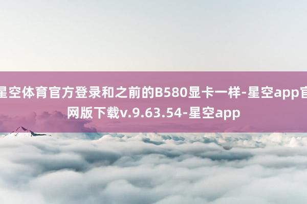 星空体育官方登录和之前的B580显卡一样-星空app官网版下载v.9.63.54-星空app