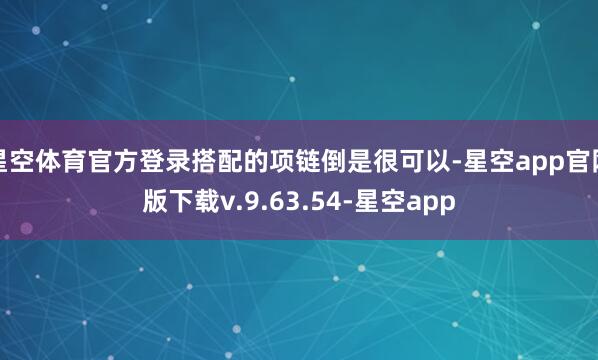 星空体育官方登录搭配的项链倒是很可以-星空app官网版下载v.9.63.54-星空app