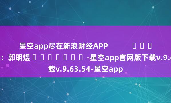 星空app尽在新浪财经APP            						职守剪辑：郭明煜 							-星空app官网版下载v.9.63.54-星空app