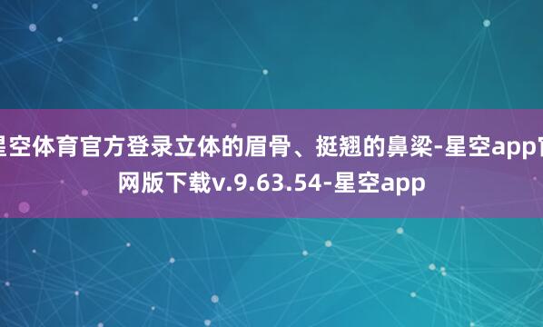 星空体育官方登录立体的眉骨、挺翘的鼻梁-星空app官网版下载v.9.63.54-星空app