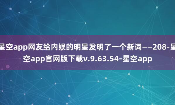 星空app网友给内娱的明星发明了一个新词——208-星空app官网版下载v.9.63.54-星空app