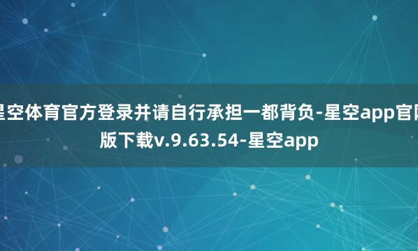 星空体育官方登录并请自行承担一都背负-星空app官网版下载v.9.63.54-星空app