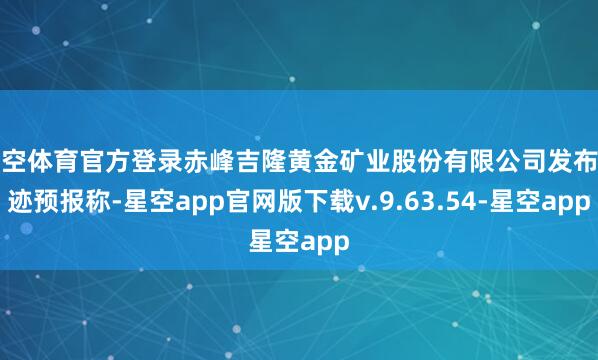 星空体育官方登录赤峰吉隆黄金矿业股份有限公司发布事迹预报称-星空app官网版下载v.9.63.54-星空app