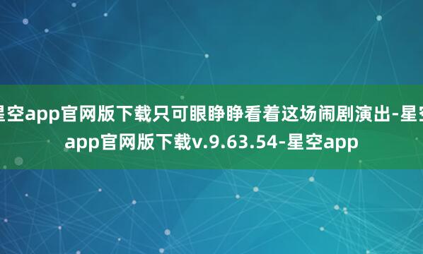 星空app官网版下载只可眼睁睁看着这场闹剧演出-星空app官网版下载v.9.63.54-星空app