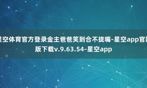 星空体育官方登录金主爸爸笑到合不拢嘴-星空app官网版下载v.9.63.54-星空app