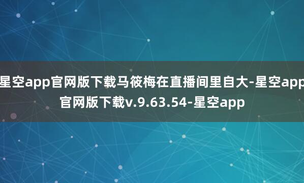 星空app官网版下载马筱梅在直播间里自大-星空app官网版下载v.9.63.54-星空app