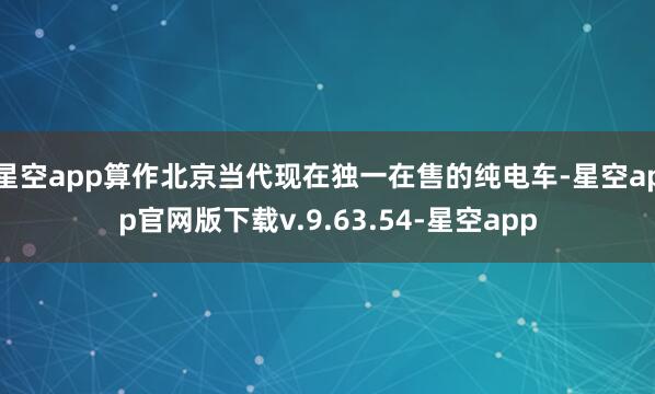 星空app算作北京当代现在独一在售的纯电车-星空app官网版下载v.9.63.54-星空app