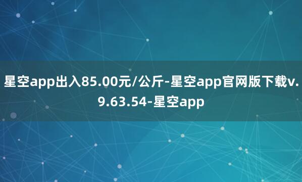 星空app出入85.00元/公斤-星空app官网版下载v.9.63.54-星空app