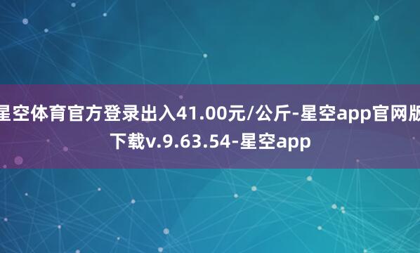 星空体育官方登录出入41.00元/公斤-星空app官网版下载v.9.63.54-星空app