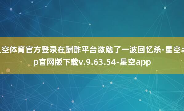 星空体育官方登录在酬酢平台激勉了一波回忆杀-星空app官网版下载v.9.63.54-星空app