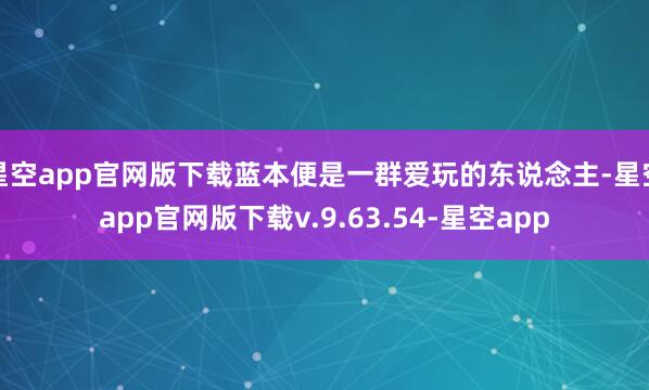 星空app官网版下载蓝本便是一群爱玩的东说念主-星空app官网版下载v.9.63.54-星空app