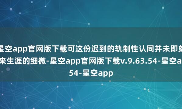 星空app官网版下载可这份迟到的轨制性认同并未即刻换来生涯的细微-星空app官网版下载v.9.63.54-星空app