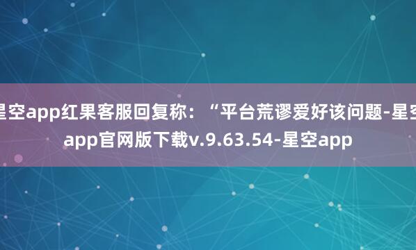 星空app红果客服回复称：“平台荒谬爱好该问题-星空app官网版下载v.9.63.54-星空app