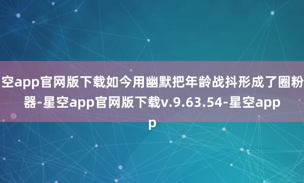 星空app官网版下载如今用幽默把年龄战抖形成了圈粉利器-星空app官网版下载v.9.63.54-星空app