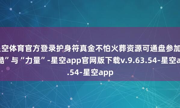 星空体育官方登录护身符真金不怕火葬资源可通盘参加“冷酷”与“力量”-星空app官网版下载v.9.63.54-星空app