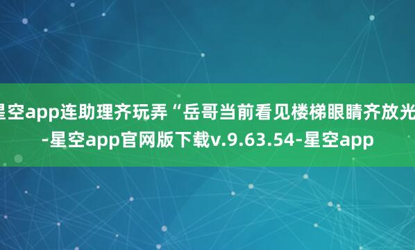 星空app连助理齐玩弄“岳哥当前看见楼梯眼睛齐放光”-星空app官网版下载v.9.63.54-星空app