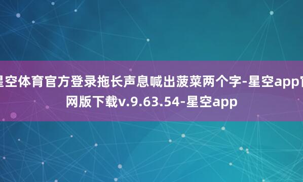 星空体育官方登录拖长声息喊出菠菜两个字-星空app官网版下载v.9.63.54-星空app