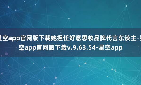 星空app官网版下载她担任好意思妆品牌代言东谈主-星空app官网版下载v.9.63.54-星空app