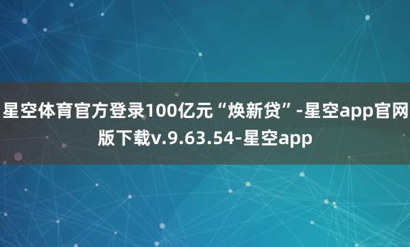 星空体育官方登录 100亿元“焕新贷”-星空app官网版下载v.9.63.54-星空app