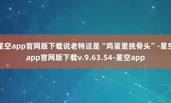星空app官网版下载说老特这是“鸡蛋里挑骨头”-星空app官网版下载v.9.63.54-星空app