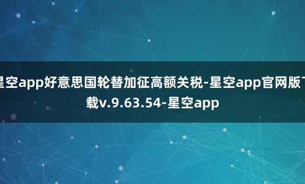 星空app好意思国轮替加征高额关税-星空app官网版下载v.9.63.54-星空app