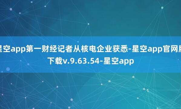 星空app第一财经记者从核电企业获悉-星空app官网版下载v.9.63.54-星空app