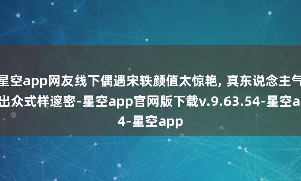星空app网友线下偶遇宋轶颜值太惊艳, 真东说念主气质出众式样邃密-星空app官网版下载v.9.63.54-星空app