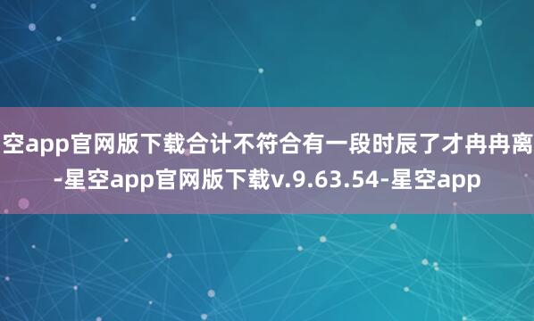 星空app官网版下载合计不符合有一段时辰了才冉冉离开-星空app官网版下载v.9.63.54-星空app