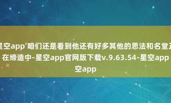 星空app’咱们还是看到他还有好多其他的思法和名堂正在缔造中-星空app官网版下载v.9.63.54-星空app
