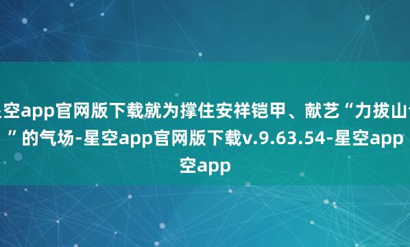 星空app官网版下载就为撑住安祥铠甲、献艺“力拔山兮”的气场-星空app官网版下载v.9.63.54-星空app