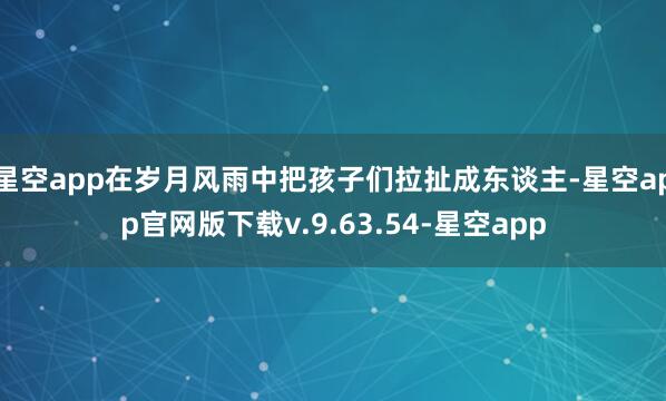 星空app在岁月风雨中把孩子们拉扯成东谈主-星空app官网版下载v.9.63.54-星空app
