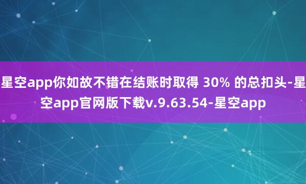 星空app你如故不错在结账时取得 30% 的总扣头-星空app官网版下载v.9.63.54-星空app