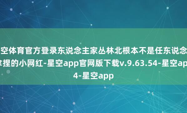 星空体育官方登录东说念主家丛林北根本不是任东说念主拿捏的小网红-星空app官网版下载v.9.63.54-星空app