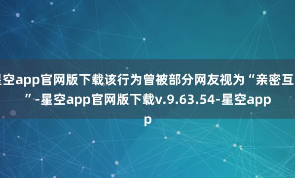 星空app官网版下载该行为曾被部分网友视为“亲密互动”-星空app官网版下载v.9.63.54-星空app