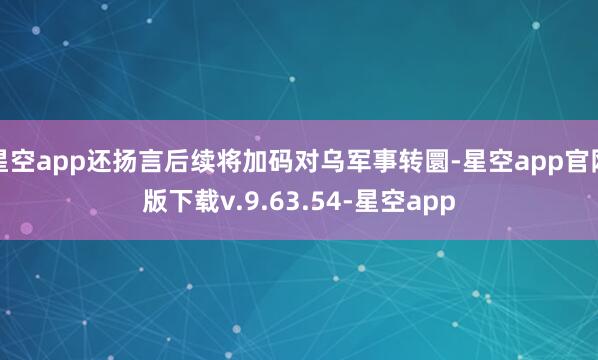 星空app还扬言后续将加码对乌军事转圜-星空app官网版下载v.9.63.54-星空app