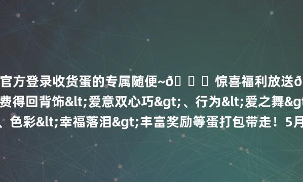 星空体育官方登录收货蛋的专属随便~💕惊喜福利放送💕参与齐心戮力行径可免费得回背饰<爱意双心巧>、行为<爱之舞>色彩<超等可爱>、色彩<幸福落泪>丰富奖励等蛋打包带走！5月14日（周四）【丛林童话】系列幻思时装及配饰也将返场蛋仔们可遴荐<小红帽 蛋小粉>或<大灰狼 蛋小蓝>专区破费许诺币进行抽取10次必得外不雅<小红帽-蛋小粉>或<大灰狼-蛋小蓝>集都两款即可得回10枚彩虹币领有幻思时装和配饰可获赠同款超燃时装和刀兵时装未领有<超燃蛋小粉>/<超燃蛋小蓝>的蛋仔还将解锁该变装的基础外不雅                      -星空app官网版下载v.9.63.54-星空app