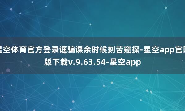星空体育官方登录诓骗课余时候刻苦窥探-星空app官网版下载v.9.63.54-星空app