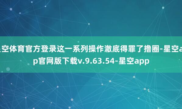 星空体育官方登录这一系列操作澈底得罪了撸圈-星空app官网版下载v.9.63.54-星空app