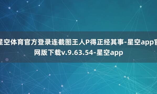 星空体育官方登录连截图王人P得正经其事-星空app官网版下载v.9.63.54-星空app