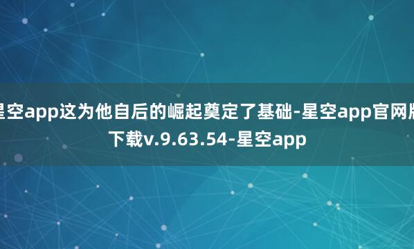 星空app这为他自后的崛起奠定了基础-星空app官网版下载v.9.63.54-星空app