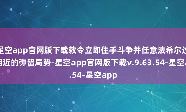 星空app官网版下载敕令立即住手斗争并任意法希尔过火相近的弥留局势-星空app官网版下载v.9.63.54-星空app