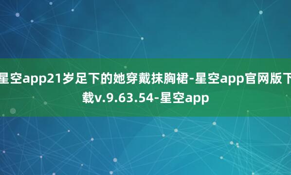 星空app21岁足下的她穿戴抹胸裙-星空app官网版下载v.9.63.54-星空app