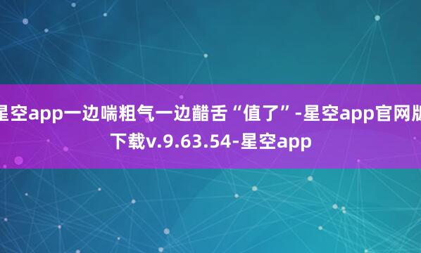 星空app一边喘粗气一边齰舌“值了”-星空app官网版下载v.9.63.54-星空app