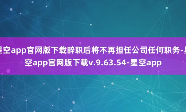 星空app官网版下载辞职后将不再担任公司任何职务-星空app官网版下载v.9.63.54-星空app
