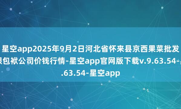 星空app2025年9月2日河北省怀来县京西果菜批发阛阓有限包袱公司价钱行情-星空app官网版下载v.9.63.54-星空app