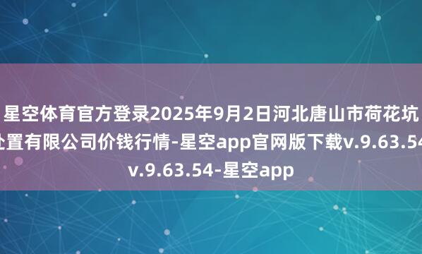 星空体育官方登录2025年9月2日河北唐山市荷花坑市集决议处置有限公司价钱行情-星空app官网版下载v.9.63.54-星空app