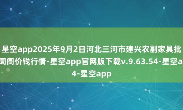 星空app2025年9月2日河北三河市建兴农副家具批发阛阓价钱行情-星空app官网版下载v.9.63.54-星空app