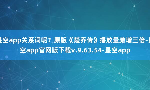 星空app关系词呢?原版《楚乔传》播放量激增三倍-星空app官网版下载v.9.63.54-星空app